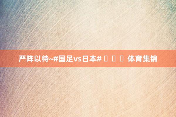 严阵以待~#国足vs日本# ​​​体育集锦