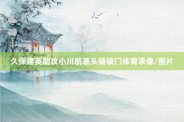 久保建英助攻小川航基头槌破门体育录像/图片