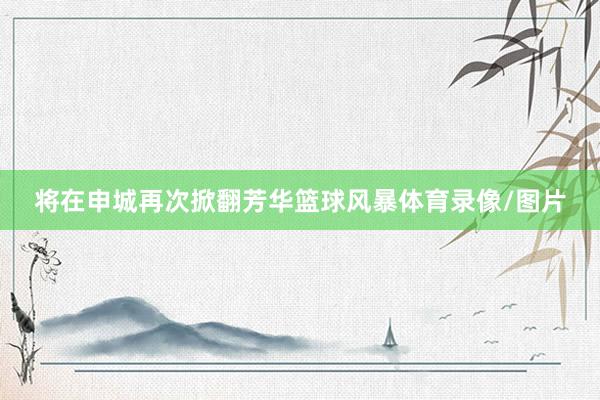 将在申城再次掀翻芳华篮球风暴体育录像/图片