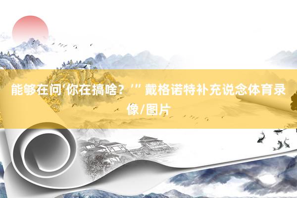 能够在问‘你在搞啥？’”戴格诺特补充说念体育录像/图片