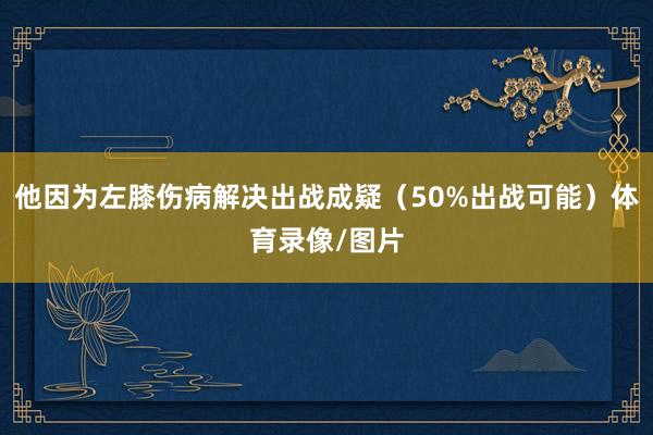 他因为左膝伤病解决出战成疑（50%出战可能）体育录像/图片