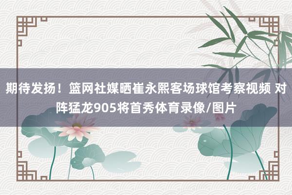 期待发扬！篮网社媒晒崔永熙客场球馆考察视频 对阵猛龙905将首秀体育录像/图片