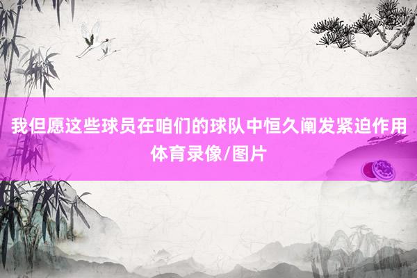 我但愿这些球员在咱们的球队中恒久阐发紧迫作用体育录像/图片