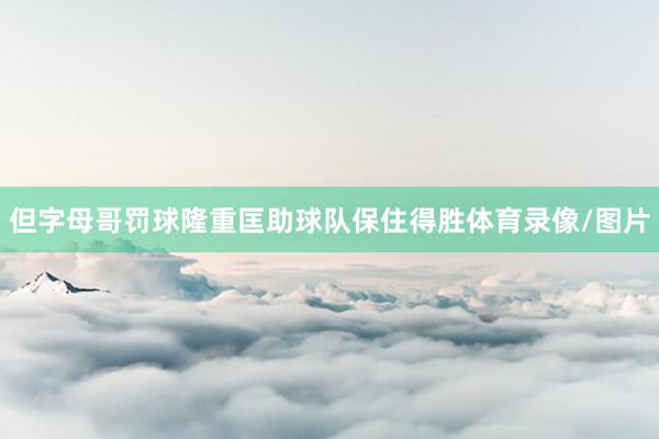 但字母哥罚球隆重匡助球队保住得胜体育录像/图片