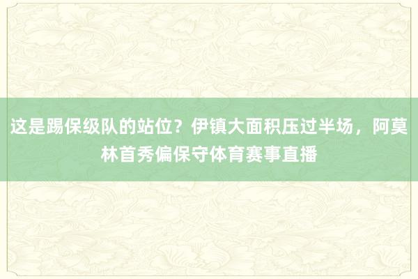 这是踢保级队的站位？伊镇大面积压过半场，阿莫林首秀偏保守体育赛事直播