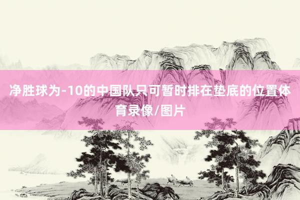 净胜球为-10的中国队只可暂时排在垫底的位置体育录像/图片