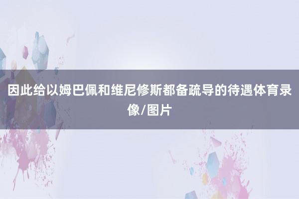 因此给以姆巴佩和维尼修斯都备疏导的待遇体育录像/图片