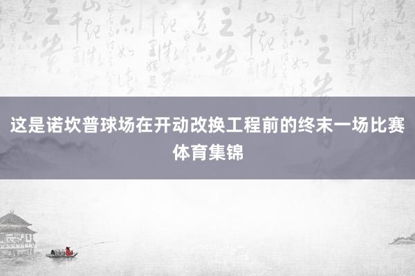 这是诺坎普球场在开动改换工程前的终末一场比赛体育集锦