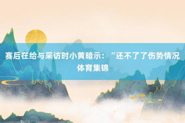 赛后在给与采访时小黄暗示：“还不了了伤势情况体育集锦