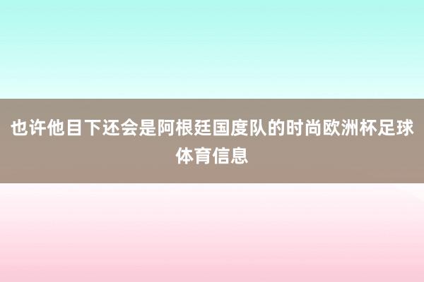 也许他目下还会是阿根廷国度队的时尚欧洲杯足球体育信息