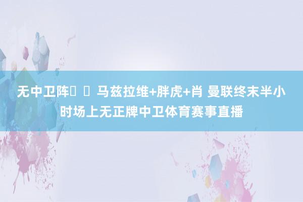 无中卫阵☝️马兹拉维+胖虎+肖 曼联终末半小时场上无正牌中卫体育赛事直播