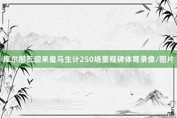 库尔图瓦迎来皇马生计250场里程碑体育录像/图片