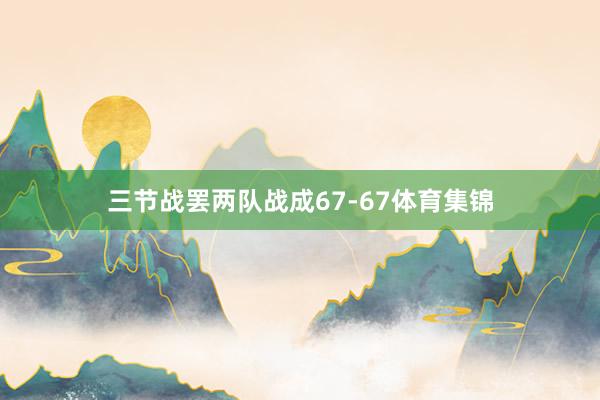 三节战罢两队战成67-67体育集锦