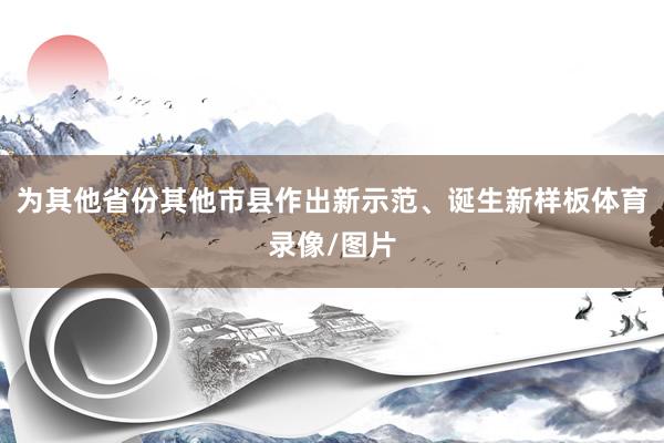 为其他省份其他市县作出新示范、诞生新样板体育录像/图片