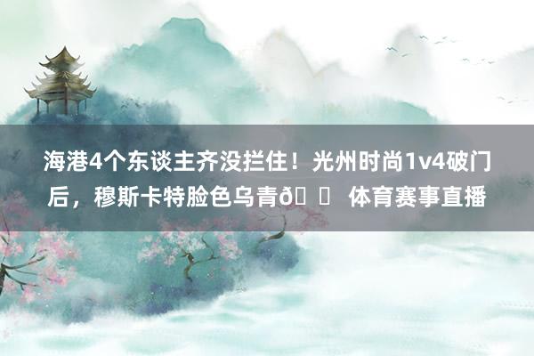 海港4个东谈主齐没拦住！光州时尚1v4破门后，穆斯卡特脸色乌青😠体育赛事直播