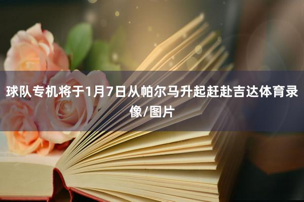 球队专机将于1月7日从帕尔马升起赶赴吉达体育录像/图片