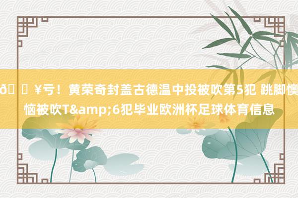 😥亏！黄荣奇封盖古德温中投被吹第5犯 跳脚懊恼被吹T&6犯毕业欧洲杯足球体育信息