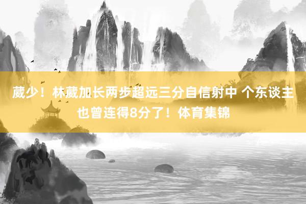 葳少！林葳加长两步超远三分自信射中 个东谈主也曾连得8分了！体育集锦