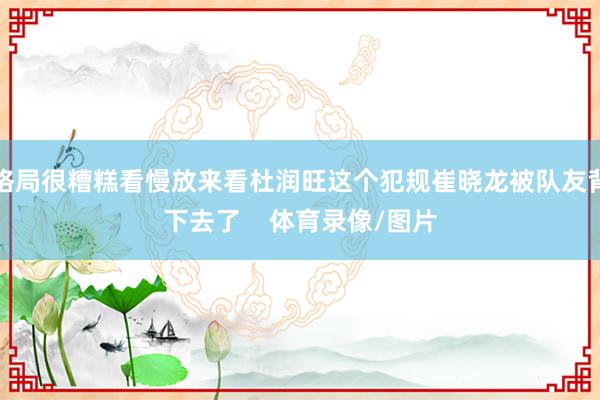 格局很糟糕看慢放来看杜润旺这个犯规崔晓龙被队友背下去了    体育录像/图片