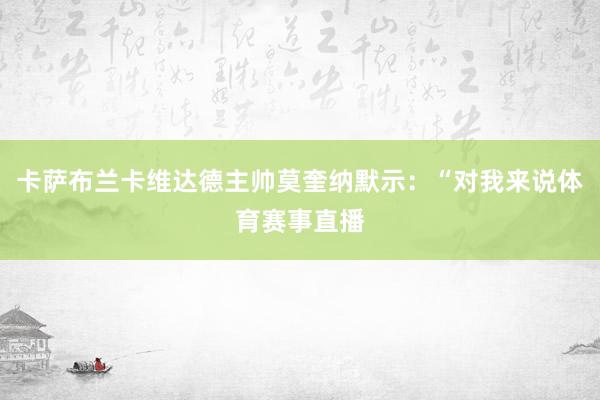 卡萨布兰卡维达德主帅莫奎纳默示：“对我来说体育赛事直播