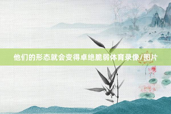 他们的形态就会变得卓绝脆弱体育录像/图片