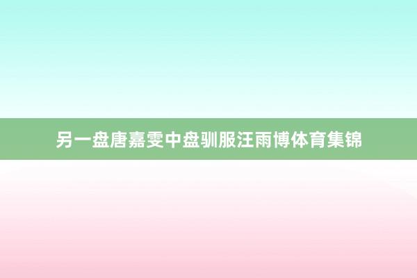 另一盘唐嘉雯中盘驯服汪雨博体育集锦