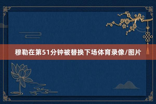 穆勒在第51分钟被替换下场体育录像/图片