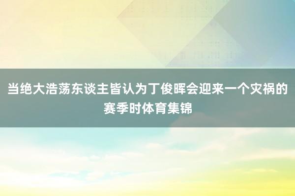 当绝大浩荡东谈主皆认为丁俊晖会迎来一个灾祸的赛季时体育集锦