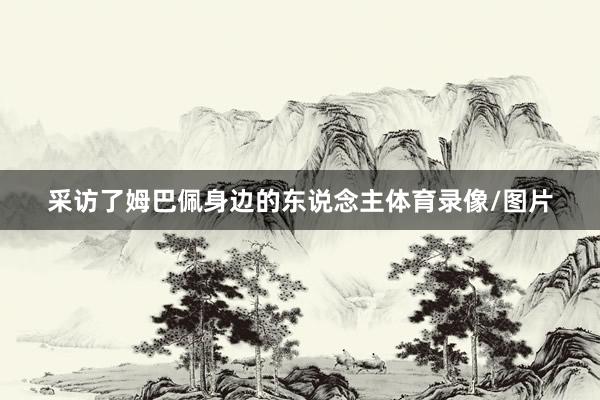 采访了姆巴佩身边的东说念主体育录像/图片