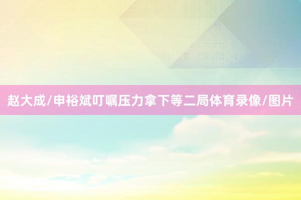 赵大成/申裕斌叮嘱压力拿下等二局体育录像/图片