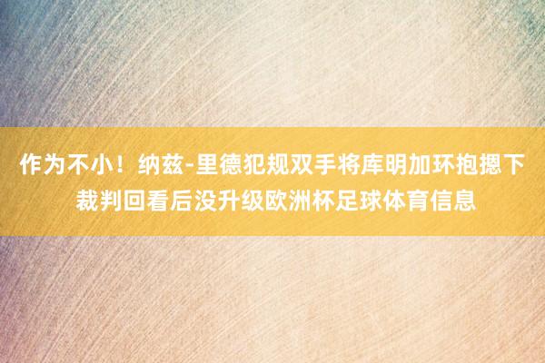 作为不小！纳兹-里德犯规双手将库明加环抱摁下 裁判回看后没升级欧洲杯足球体育信息