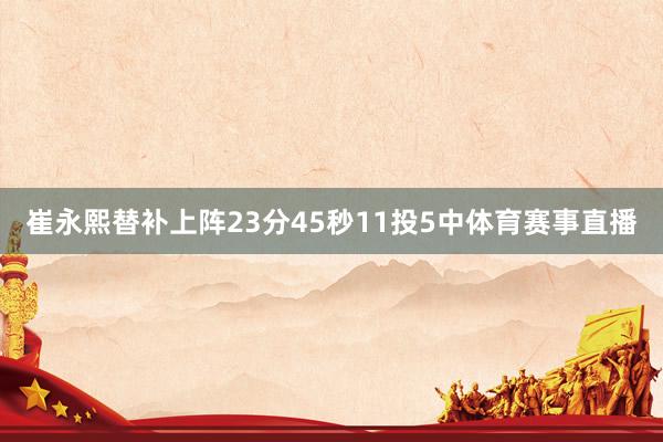 崔永熙替补上阵23分45秒11投5中体育赛事直播
