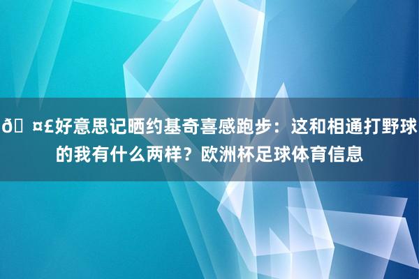 🤣好意思记晒约基奇喜感跑步：这和相通打野球的我有什么两样？欧洲杯足球体育信息