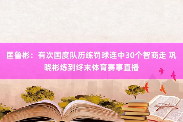 匡鲁彬：有次国度队历练罚球连中30个智商走 巩晓彬练到终末体育赛事直播