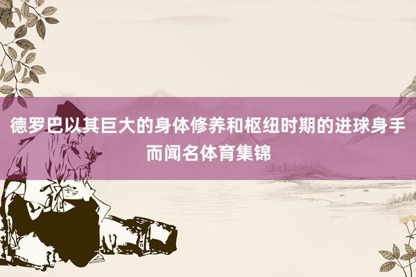 德罗巴以其巨大的身体修养和枢纽时期的进球身手而闻名体育集锦