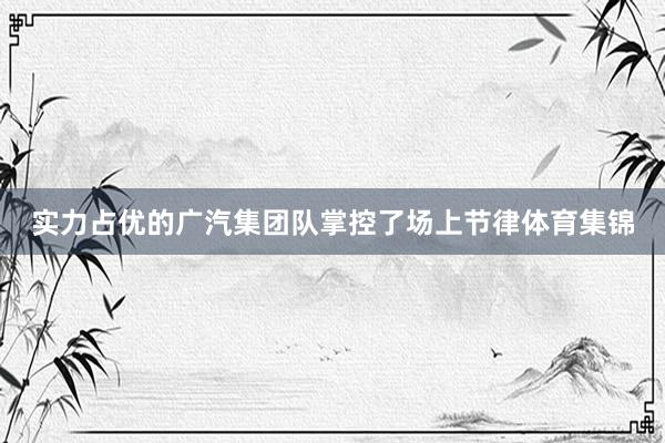 实力占优的广汽集团队掌控了场上节律体育集锦