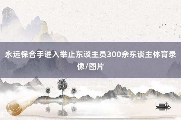 永远保合手进入举止东谈主员300余东谈主体育录像/图片