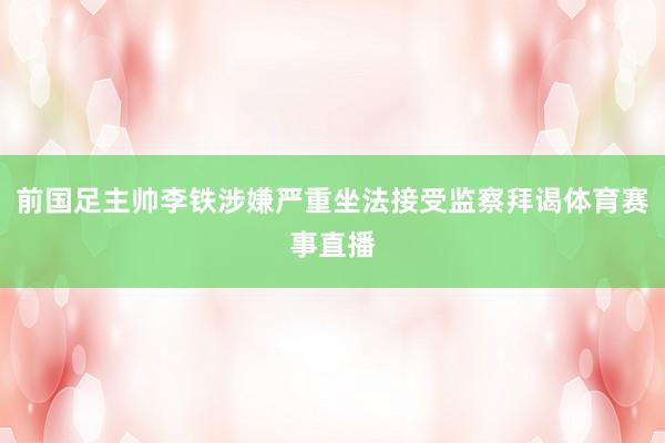 前国足主帅李铁涉嫌严重坐法接受监察拜谒体育赛事直播