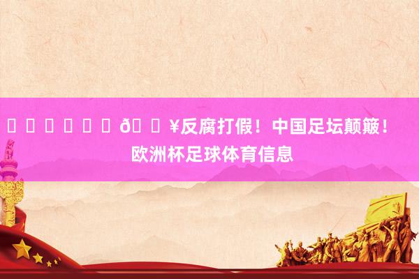 ​​​			💥反腐打假！中国足坛颠簸！    欧洲杯足球体育信息