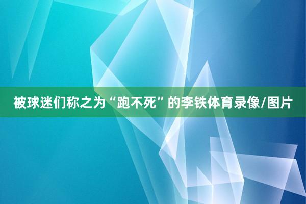 被球迷们称之为“跑不死”的李铁体育录像/图片