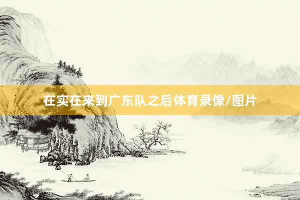 在实在来到广东队之后体育录像/图片