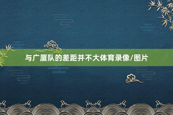 与广厦队的差距并不大体育录像/图片