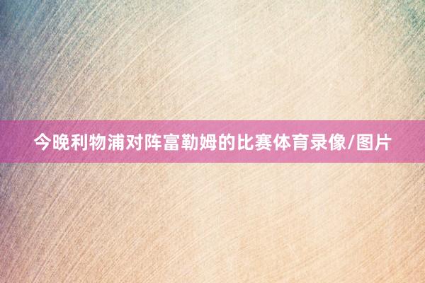 今晚利物浦对阵富勒姆的比赛体育录像/图片