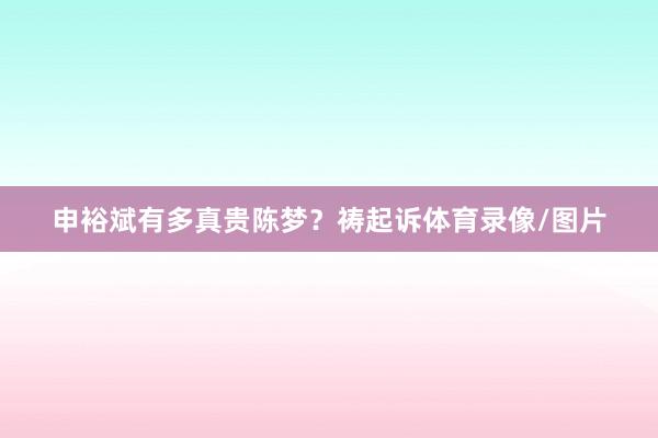 申裕斌有多真贵陈梦？祷起诉体育录像/图片