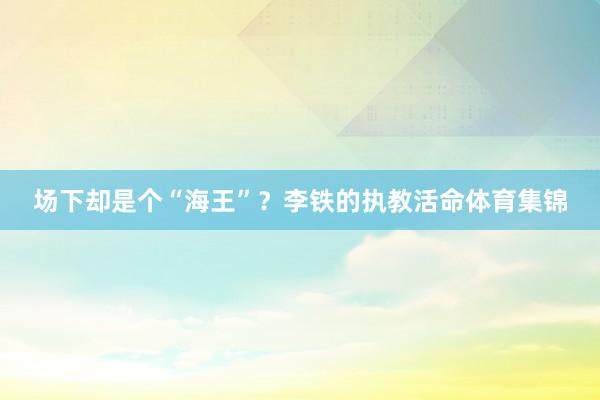 场下却是个“海王”？李铁的执教活命体育集锦