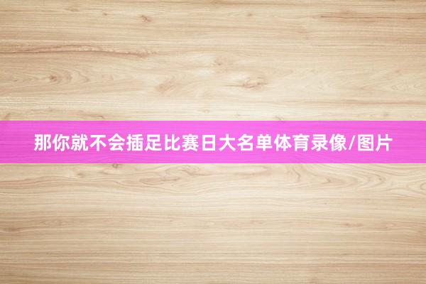 那你就不会插足比赛日大名单体育录像/图片