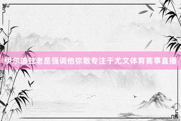 伊尔迪兹老是强调他弥散专注于尤文体育赛事直播