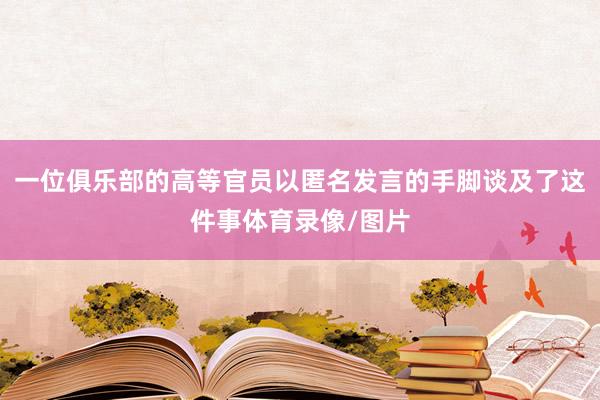 一位俱乐部的高等官员以匿名发言的手脚谈及了这件事体育录像/图片
