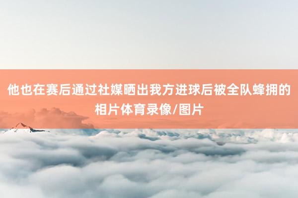 他也在赛后通过社媒晒出我方进球后被全队蜂拥的相片体育录像/图片