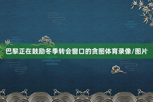 巴黎正在鼓励冬季转会窗口的贪图体育录像/图片